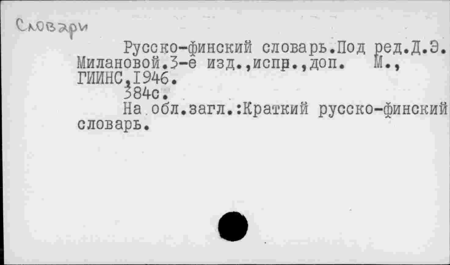 ﻿Русско-финский словарь.Под ред.Д.Э. Милановой.З-е изд.,испр..доп. м., ГИИНС.1946.
384с.
На.обл.загл.:Краткий русско-финский словарь.